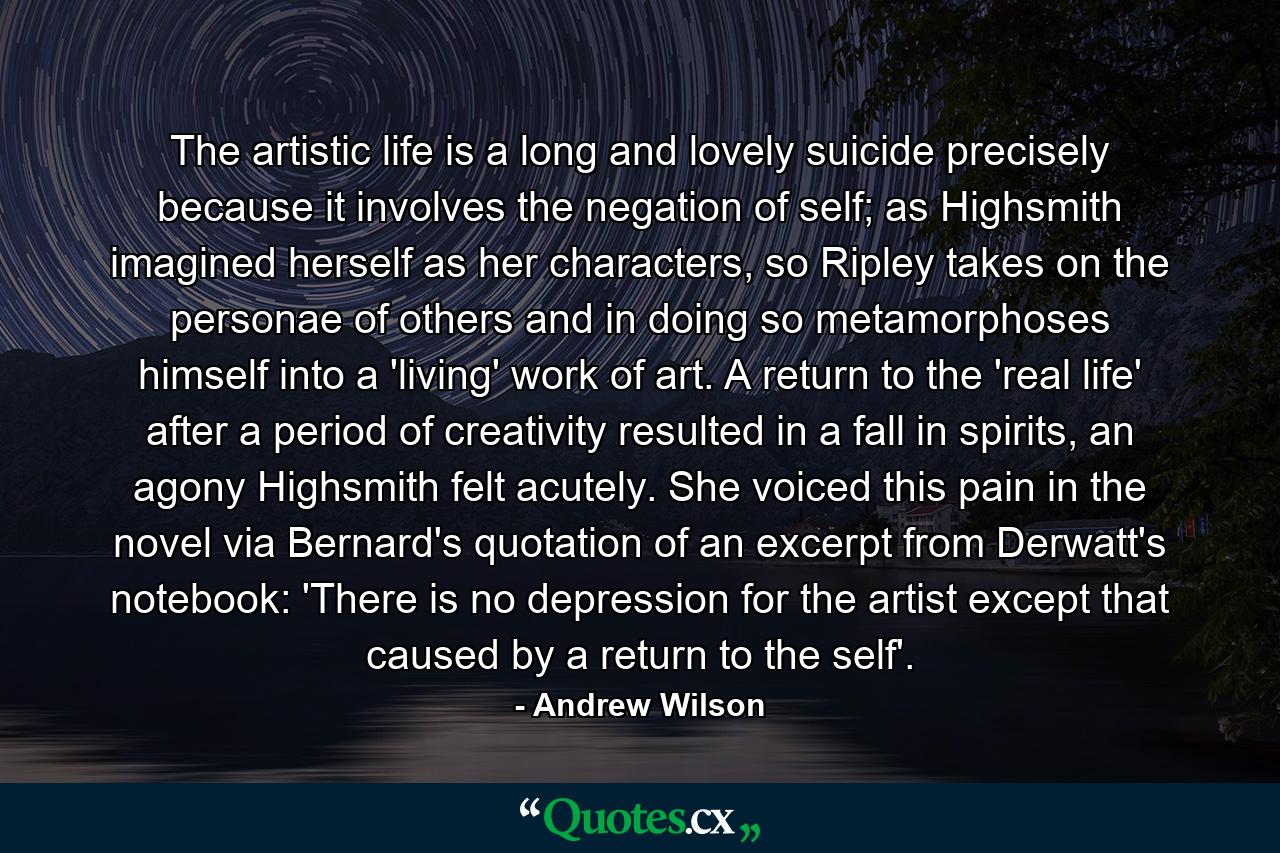 The artistic life is a long and lovely suicide precisely because it involves the negation of self; as Highsmith imagined herself as her characters, so Ripley takes on the personae of others and in doing so metamorphoses himself into a 'living' work of art. A return to the 'real life' after a period of creativity resulted in a fall in spirits, an agony Highsmith felt acutely. She voiced this pain in the novel via Bernard's quotation of an excerpt from Derwatt's notebook: 'There is no depression for the artist except that caused by a return to the self'. - Quote by Andrew Wilson