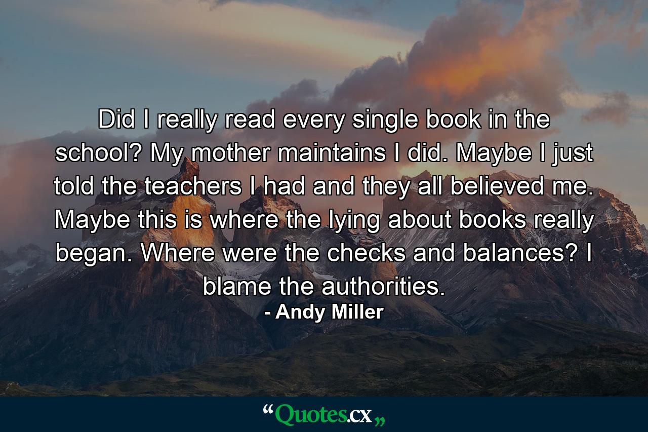 Did I really read every single book in the school? My mother maintains I did. Maybe I just told the teachers I had and they all believed me. Maybe this is where the lying about books really began. Where were the checks and balances? I blame the authorities. - Quote by Andy Miller