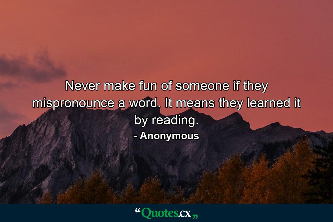 Never make fun of someone if they mispronounce a word. It means they learned it by reading. - Quote by Anonymous