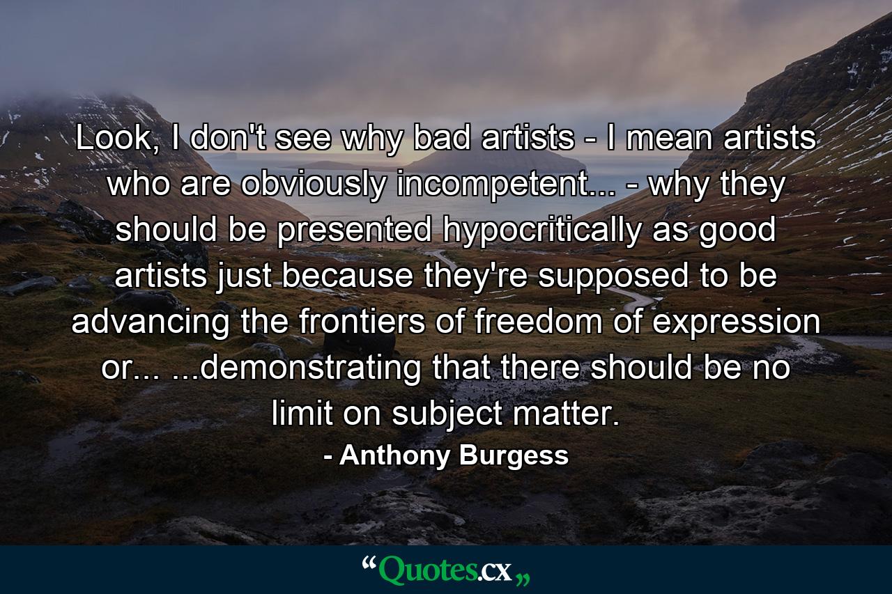 Look, I don't see why bad artists - I mean artists who are obviously incompetent... - why they should be presented hypocritically as good artists just because they're supposed to be advancing the frontiers of freedom of expression or... ...demonstrating that there should be no limit on subject matter. - Quote by Anthony Burgess