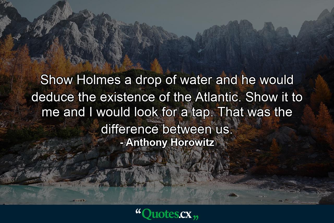 Show Holmes a drop of water and he would deduce the existence of the Atlantic. Show it to me and I would look for a tap. That was the difference between us. - Quote by Anthony Horowitz