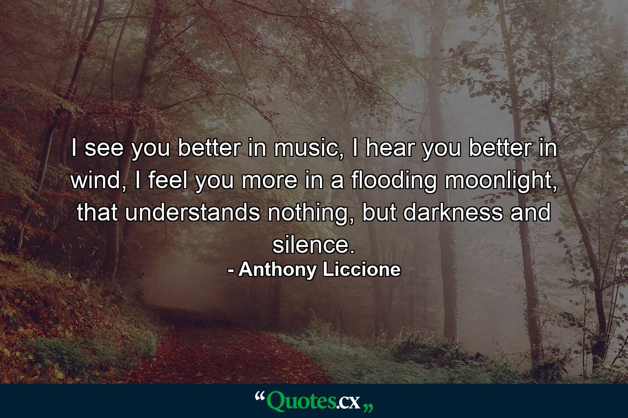 I see you better in music, I hear you better in wind, I feel you more in a flooding moonlight, that understands nothing, but darkness and silence. - Quote by Anthony Liccione