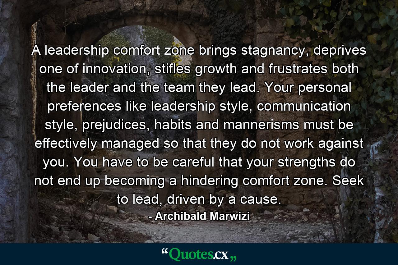 A leadership comfort zone brings stagnancy, deprives one of innovation, stifles growth and frustrates both the leader and the team they lead. Your personal preferences like leadership style, communication style, prejudices, habits and mannerisms must be effectively managed so that they do not work against you. You have to be careful that your strengths do not end up becoming a hindering comfort zone. Seek to lead, driven by a cause. - Quote by Archibald Marwizi