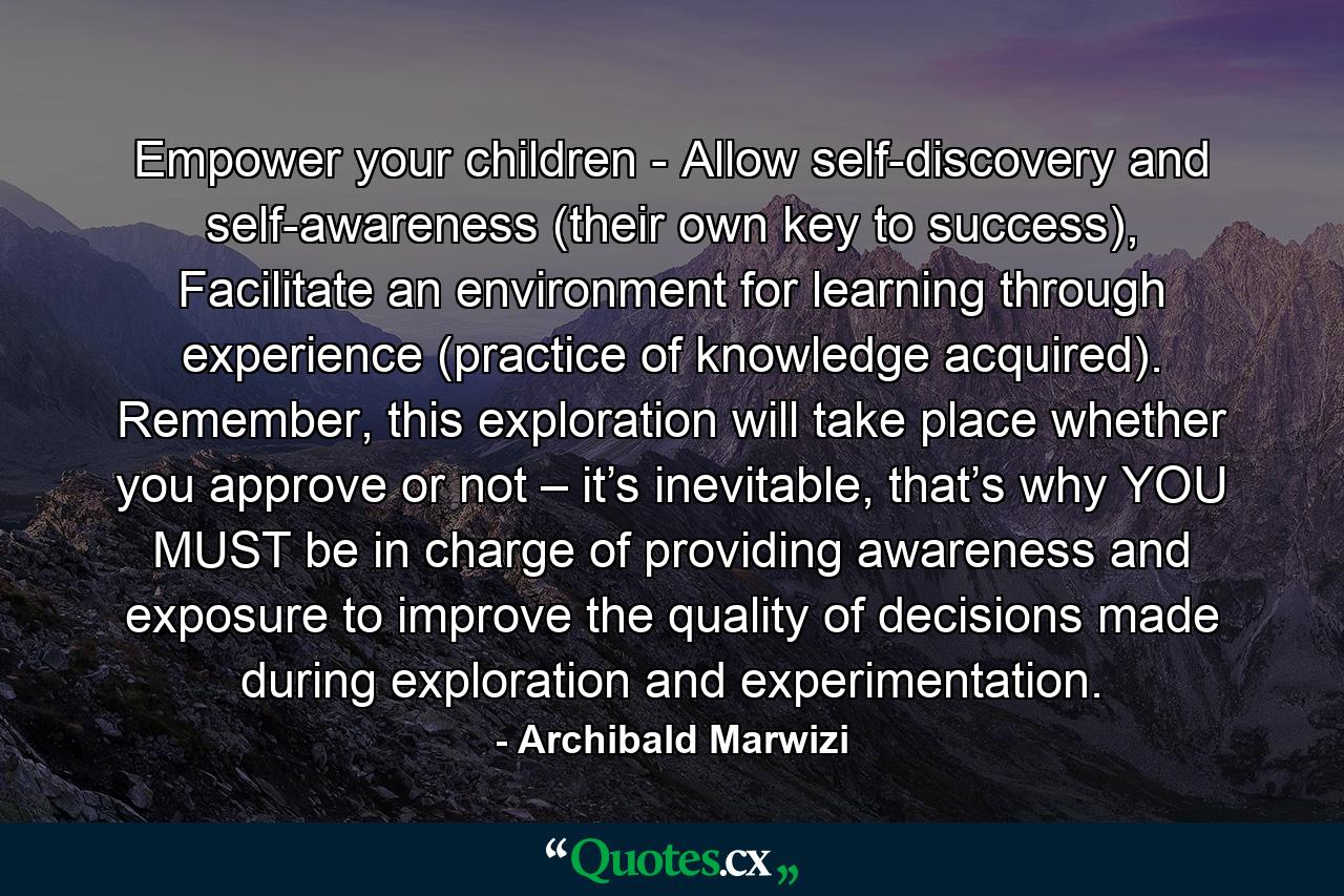 Empower your children - Allow self-discovery and self-awareness (their own key to success), Facilitate an environment for learning through experience (practice of knowledge acquired). Remember, this exploration will take place whether you approve or not – it’s inevitable, that’s why YOU MUST be in charge of providing awareness and exposure to improve the quality of decisions made during exploration and experimentation. - Quote by Archibald Marwizi