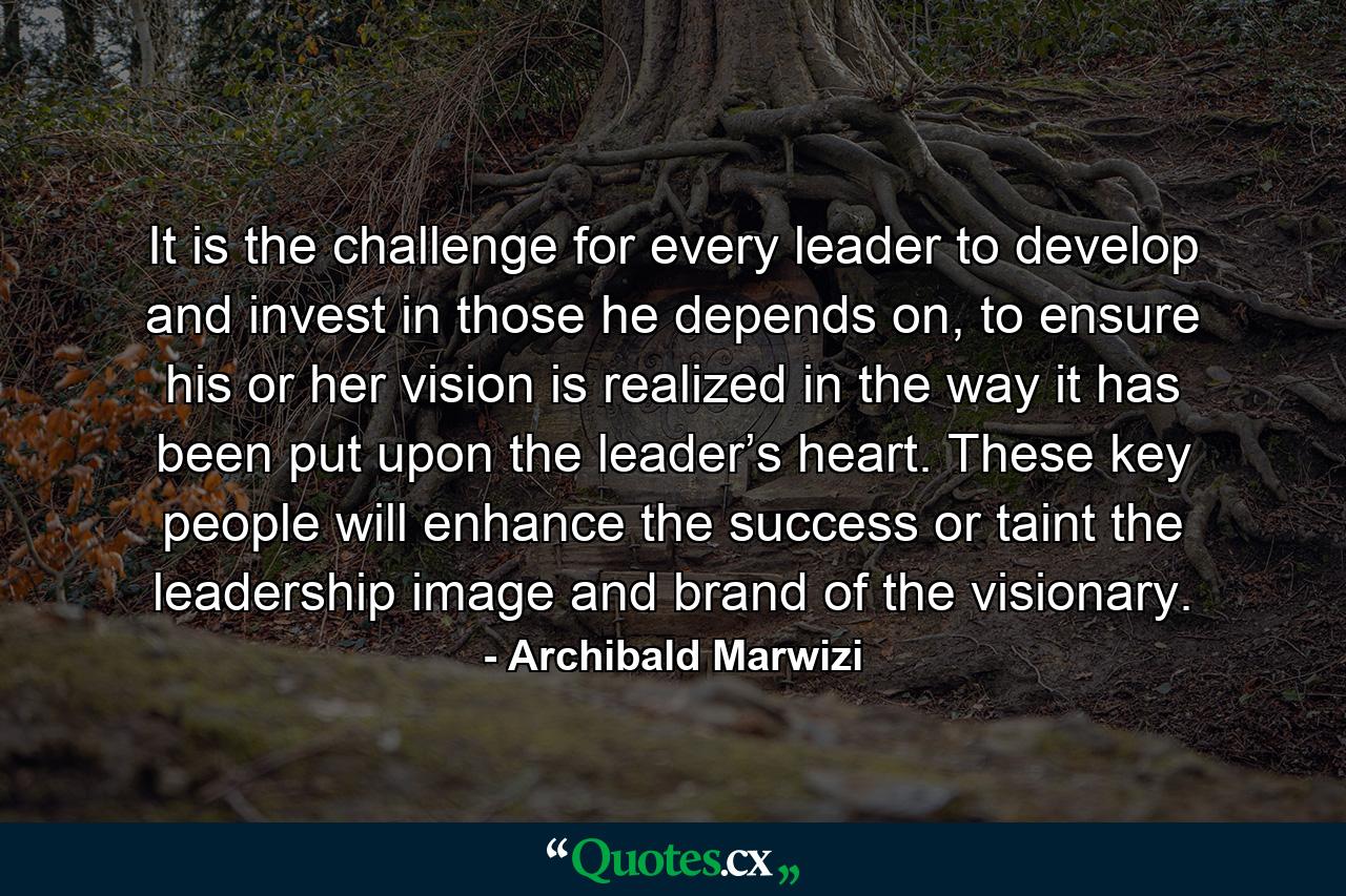 It is the challenge for every leader to develop and invest in those he depends on, to ensure his or her vision is realized in the way it has been put upon the leader’s heart. These key people will enhance the success or taint the leadership image and brand of the visionary. - Quote by Archibald Marwizi