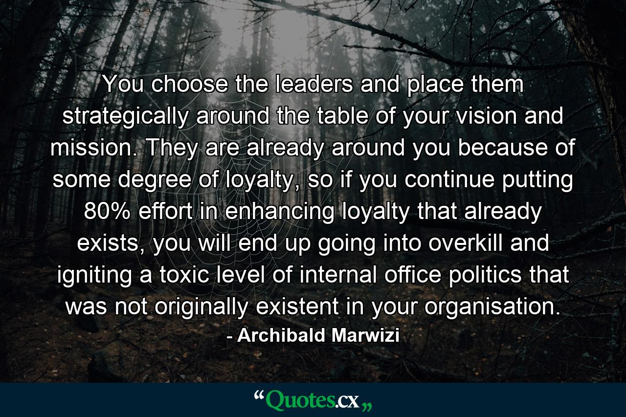 You choose the leaders and place them strategically around the table of your vision and mission. They are already around you because of some degree of loyalty, so if you continue putting 80% effort in enhancing loyalty that already exists, you will end up going into overkill and igniting a toxic level of internal office politics that was not originally existent in your organisation. - Quote by Archibald Marwizi