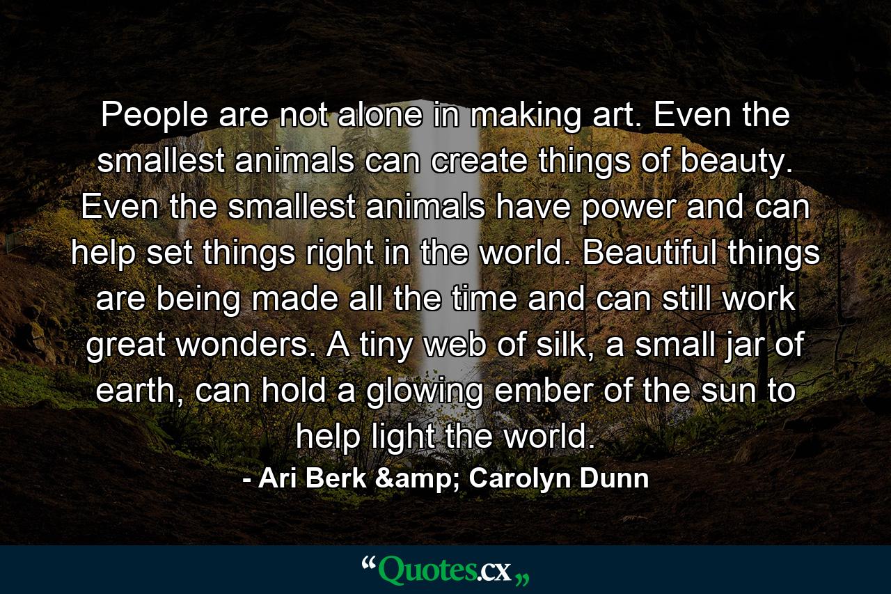 People are not alone in making art. Even the smallest animals can create things of beauty. Even the smallest animals have power and can help set things right in the world. Beautiful things are being made all the time and can still work great wonders. A tiny web of silk, a small jar of earth, can hold a glowing ember of the sun to help light the world. - Quote by Ari Berk & Carolyn Dunn