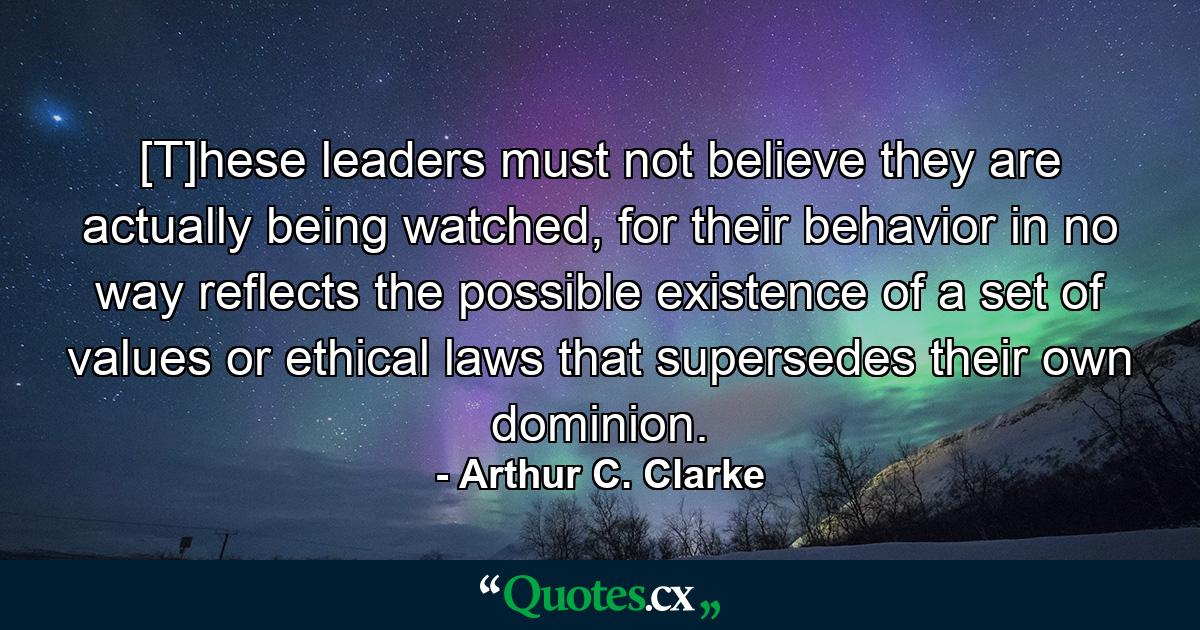 [T]hese leaders must not believe they are actually being watched, for their behavior in no way reflects the possible existence of a set of values or ethical laws that supersedes their own dominion. - Quote by Arthur C. Clarke