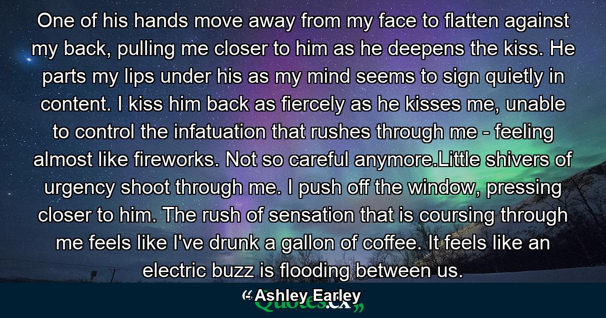 One of his hands move away from my face to flatten against my back, pulling me closer to him as he deepens the kiss. He parts my lips under his as my mind seems to sign quietly in content. I kiss him back as fiercely as he kisses me, unable to control the infatuation that rushes through me - feeling almost like fireworks. Not so careful anymore.Little shivers of urgency shoot through me. I push off the window, pressing closer to him. The rush of sensation that is coursing through me feels like I've drunk a gallon of coffee. It feels like an electric buzz is flooding between us. - Quote by Ashley Earley