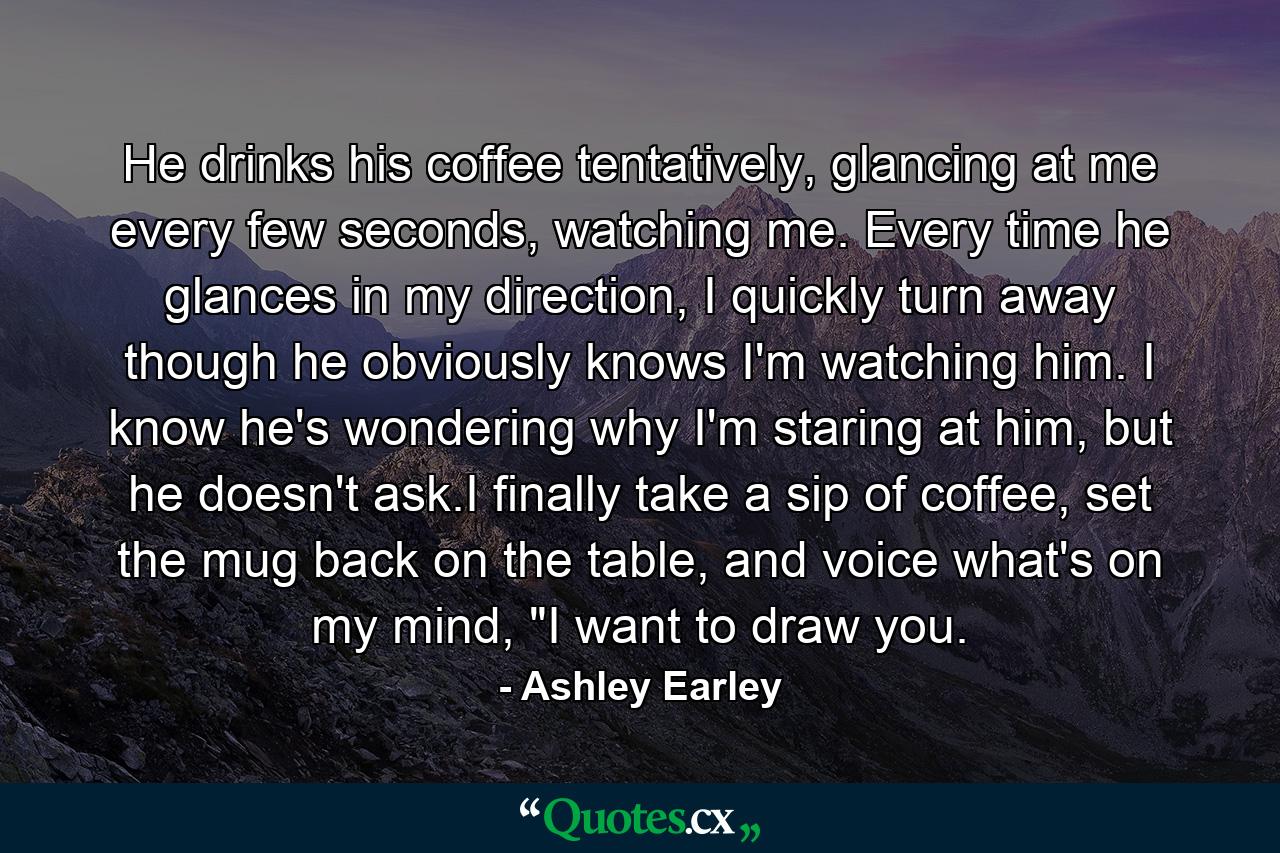 He drinks his coffee tentatively, glancing at me every few seconds, watching me. Every time he glances in my direction, I quickly turn away though he obviously knows I'm watching him. I know he's wondering why I'm staring at him, but he doesn't ask.I finally take a sip of coffee, set the mug back on the table, and voice what's on my mind, 