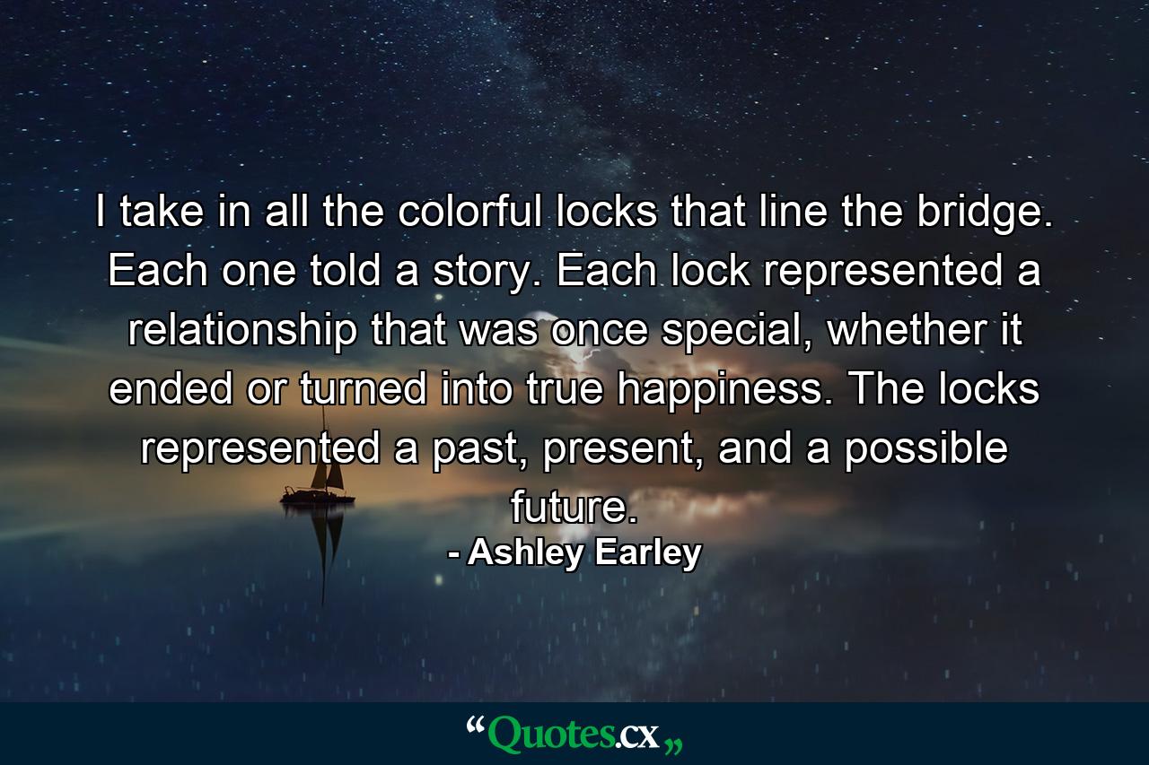 I take in all the colorful locks that line the bridge. Each one told a story. Each lock represented a relationship that was once special, whether it ended or turned into true happiness. The locks represented a past, present, and a possible future. - Quote by Ashley Earley