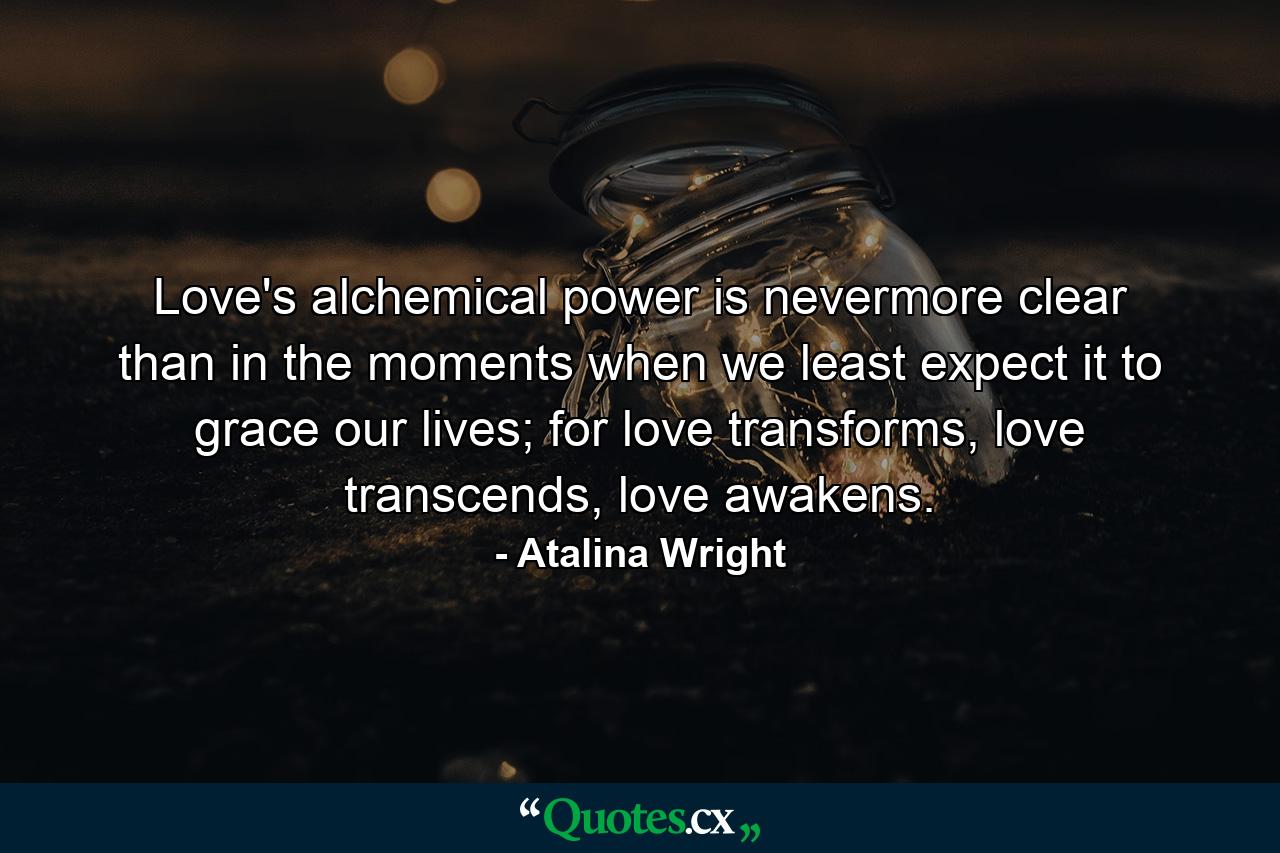 Love's alchemical power is nevermore clear than in the moments when we least expect it to grace our lives; for love transforms, love transcends, love awakens. - Quote by Atalina Wright