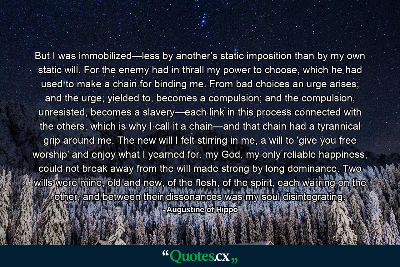 But I was immobilized—less by another’s static imposition than by my own static will. For the enemy had in thrall my power to choose, which he had used to make a chain for binding me. From bad choices an urge arises; and the urge, yielded to, becomes a compulsion; and the compulsion, unresisted, becomes a slavery—each link in this process connected with the others, which is why I call it a chain—and that chain had a tyrannical grip around me. The new will I felt stirring in me, a will to 'give you free worship' and enjoy what I yearned for, my God, my only reliable happiness, could not break away from the will made strong by long dominance. Two wills were mine, old and new, of the flesh, of the spirit, each warring on the other, and between their dissonances was my soul disintegrating. - Quote by Augustine of Hippo