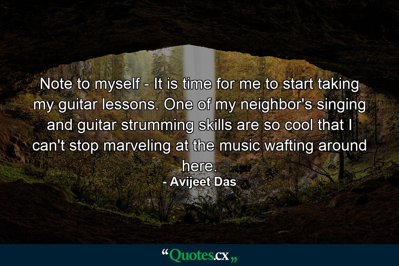Note to myself - It is time for me to start taking my guitar lessons. One of my neighbor's singing and guitar strumming skills are so cool that I can't stop marveling at the music wafting around here. - Quote by Avijeet Das