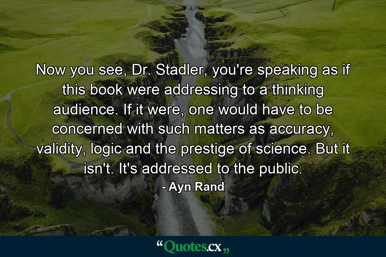 Now you see, Dr. Stadler, you're speaking as if this book were addressing to a thinking audience. If it were, one would have to be concerned with such matters as accuracy, validity, logic and the prestige of science. But it isn't. It's addressed to the public. - Quote by Ayn Rand