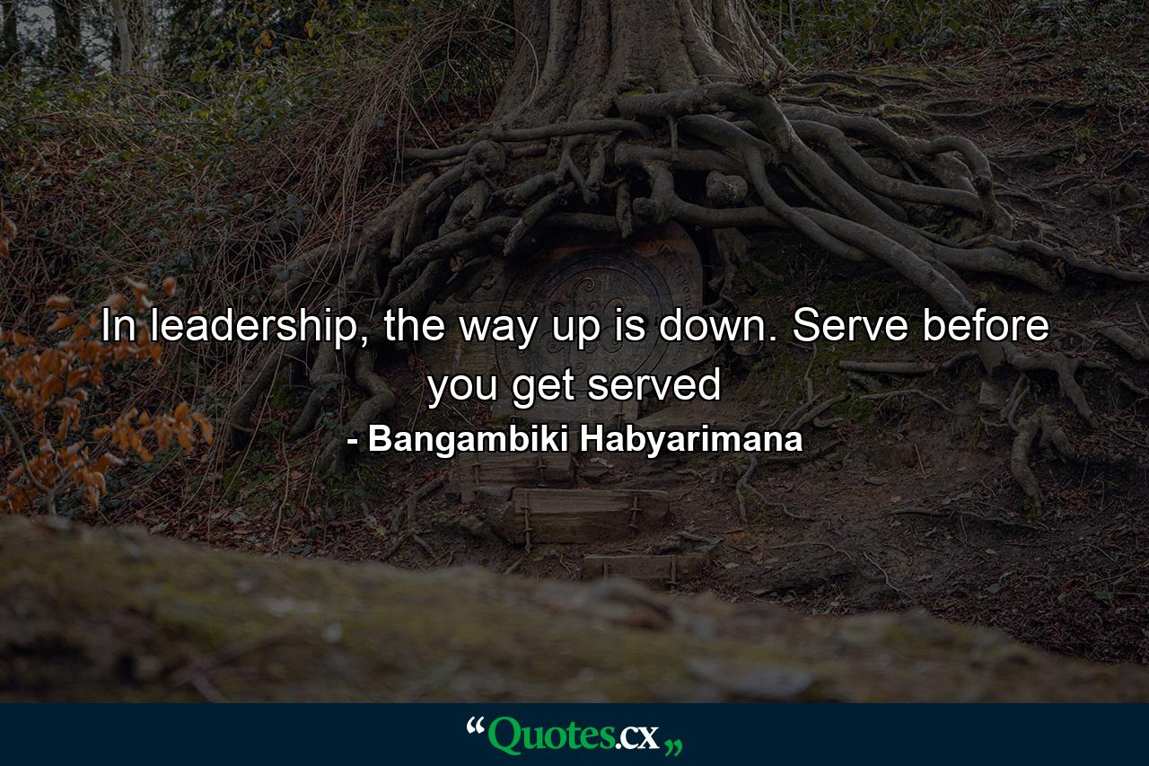 In leadership, the way up is down. Serve before you get served - Quote by Bangambiki Habyarimana