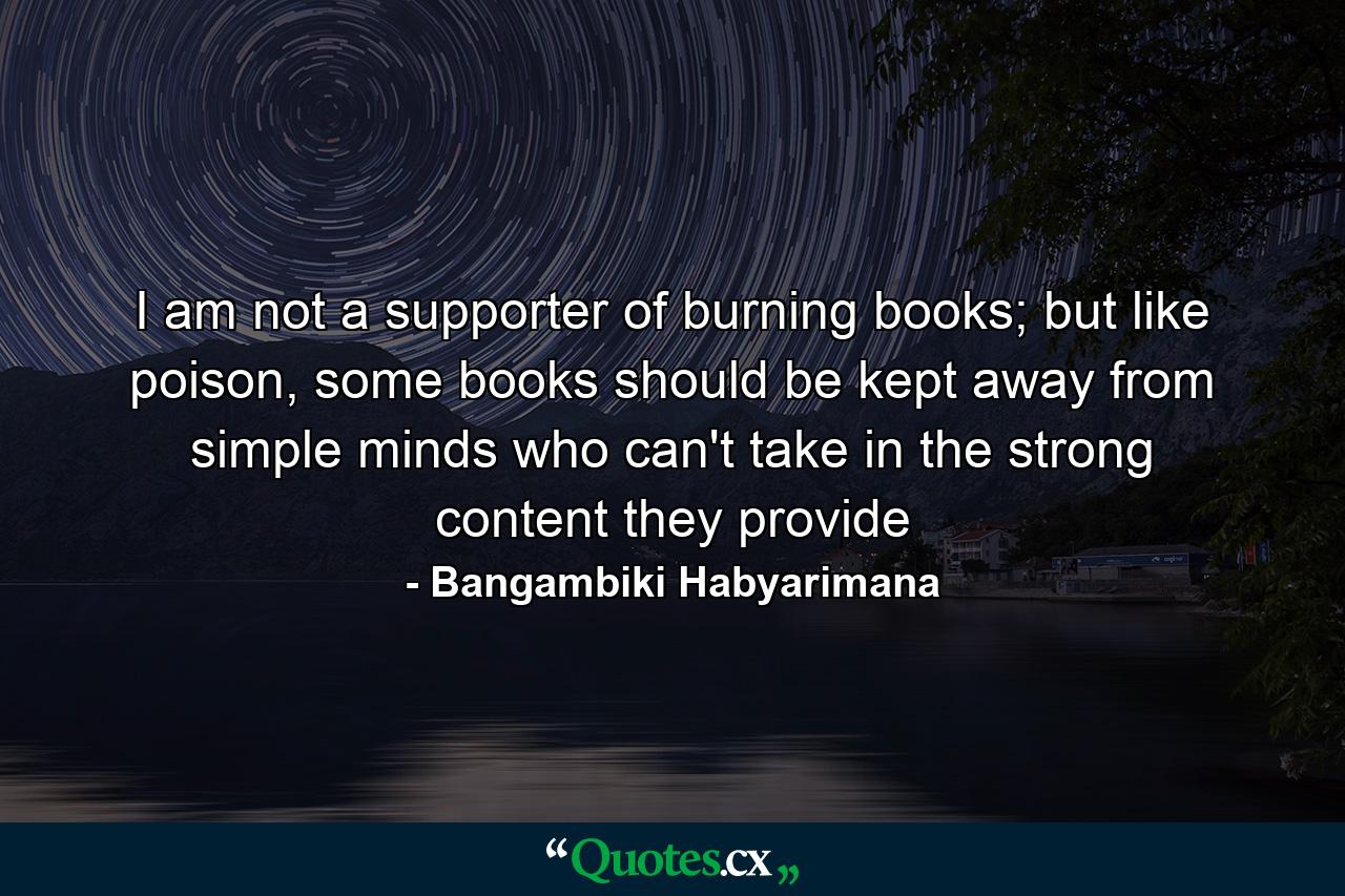 I am not a supporter of burning books; but like poison, some books should be kept away from simple minds who can't take in the strong content they provide - Quote by Bangambiki Habyarimana
