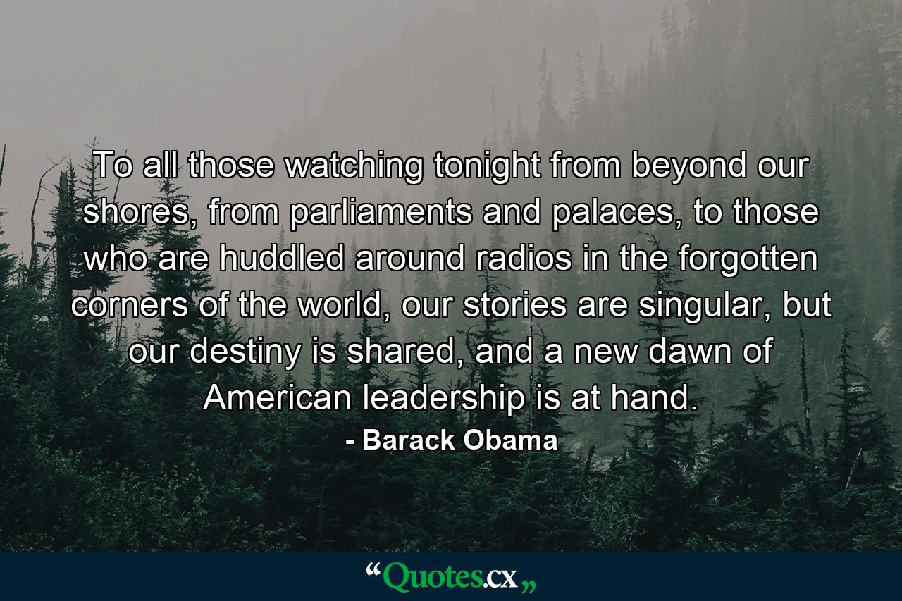 To all those watching tonight from beyond our shores, from parliaments and palaces, to those who are huddled around radios in the forgotten corners of the world, our stories are singular, but our destiny is shared, and a new dawn of American leadership is at hand. - Quote by Barack Obama