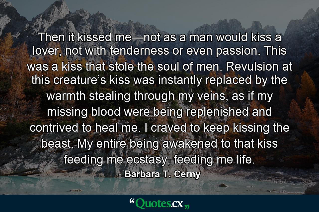 Then it kissed me—not as a man would kiss a lover, not with tenderness or even passion. This was a kiss that stole the soul of men. Revulsion at this creature’s kiss was instantly replaced by the warmth stealing through my veins, as if my missing blood were being replenished and contrived to heal me. I craved to keep kissing the beast. My entire being awakened to that kiss feeding me ecstasy, feeding me life. - Quote by Barbara T. Cerny