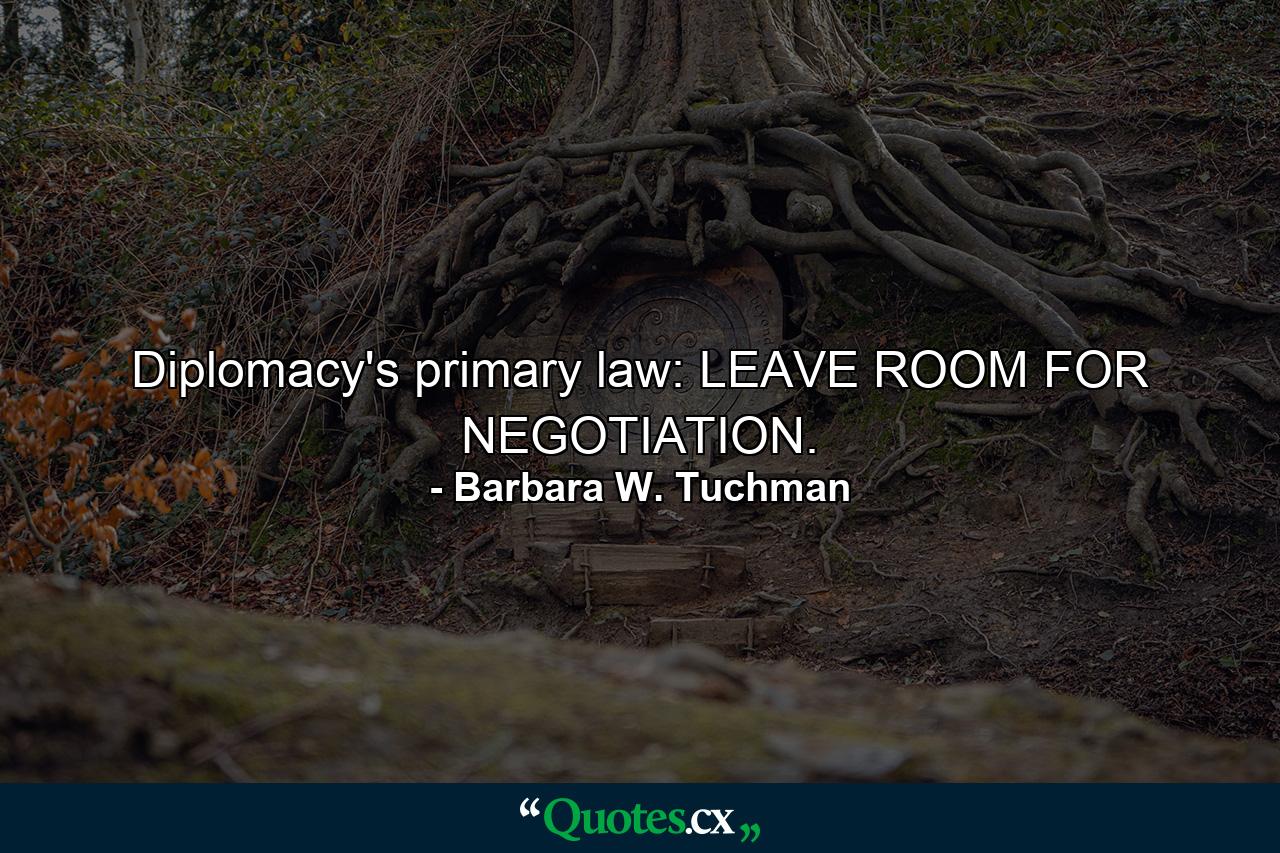 Diplomacy's primary law: LEAVE ROOM FOR NEGOTIATION. - Quote by Barbara W. Tuchman