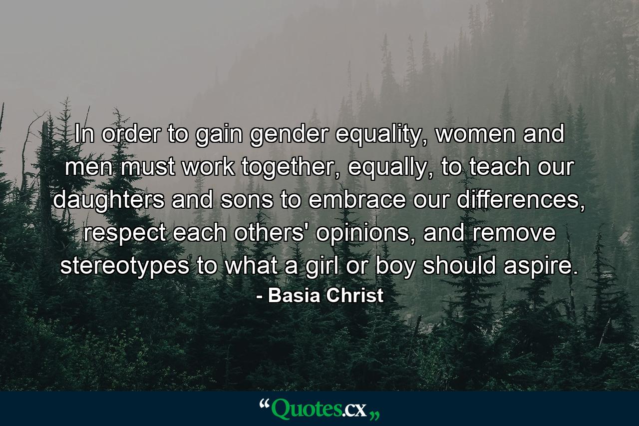 In order to gain gender equality, women and men must work together, equally, to teach our daughters and sons to embrace our differences, respect each others' opinions, and remove stereotypes to what a girl or boy should aspire. - Quote by Basia Christ