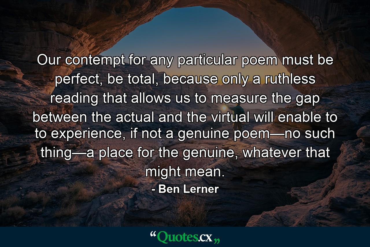 Our contempt for any particular poem must be perfect, be total, because only a ruthless reading that allows us to measure the gap between the actual and the virtual will enable to to experience, if not a genuine poem—no such thing—a place for the genuine, whatever that might mean. - Quote by Ben Lerner