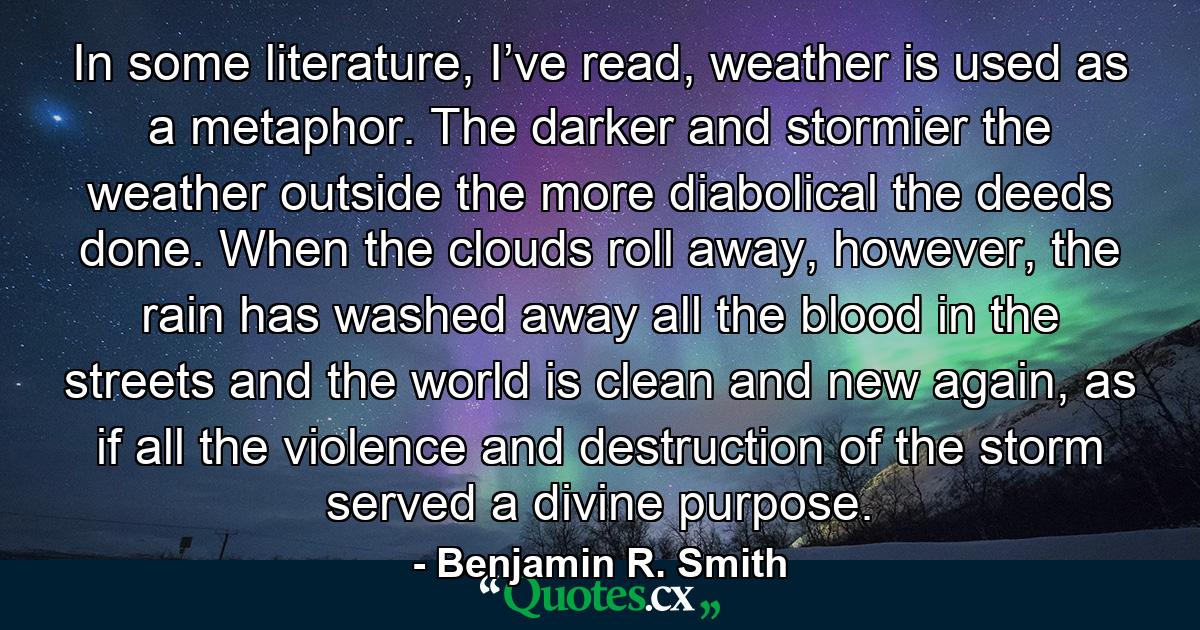 In some literature, I’ve read, weather is used as a metaphor. The darker and stormier the weather outside the more diabolical the deeds done. When the clouds roll away, however, the rain has washed away all the blood in the streets and the world is clean and new again, as if all the violence and destruction of the storm served a divine purpose. - Quote by Benjamin R. Smith