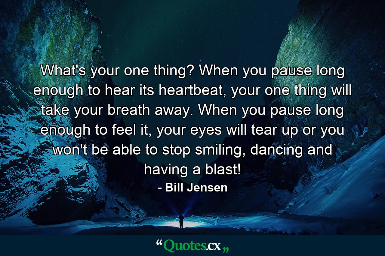 What's your one thing? When you pause long enough to hear its heartbeat, your one thing will take your breath away. When you pause long enough to feel it, your eyes will tear up or you won't be able to stop smiling, dancing and having a blast! - Quote by Bill Jensen