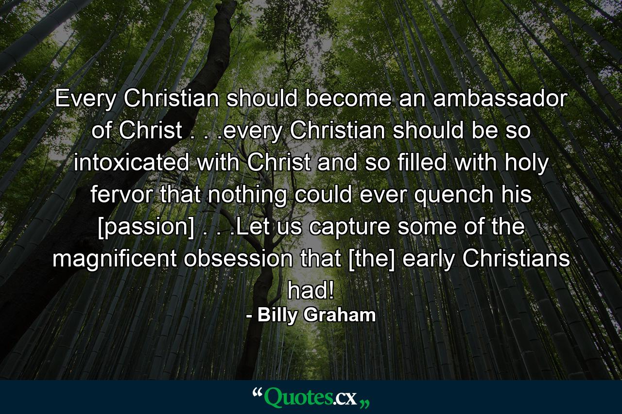 Every Christian should become an ambassador of Christ . . .every Christian should be so intoxicated with Christ and so filled with holy fervor that nothing could ever quench his [passion] . . .Let us capture some of the magnificent obsession that [the] early Christians had! - Quote by Billy Graham