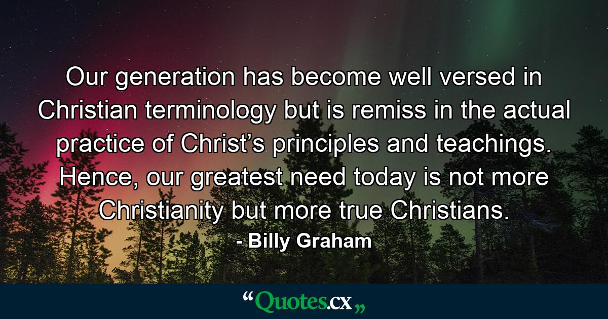 Our generation has become well versed in Christian terminology but is remiss in the actual practice of Christ’s principles and teachings. Hence, our greatest need today is not more Christianity but more true Christians. - Quote by Billy Graham