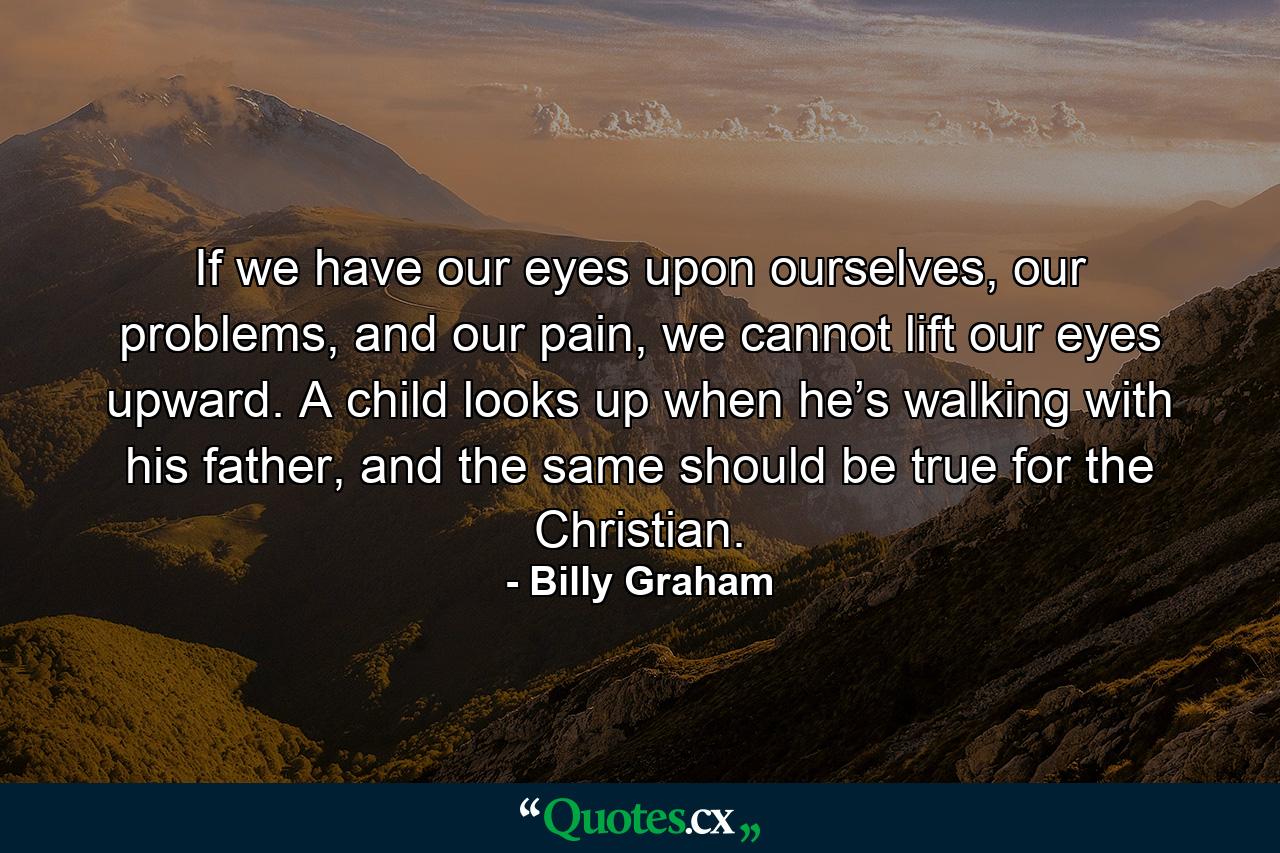 If we have our eyes upon ourselves, our problems, and our pain, we cannot lift our eyes upward. A child looks up when he’s walking with his father, and the same should be true for the Christian. - Quote by Billy Graham