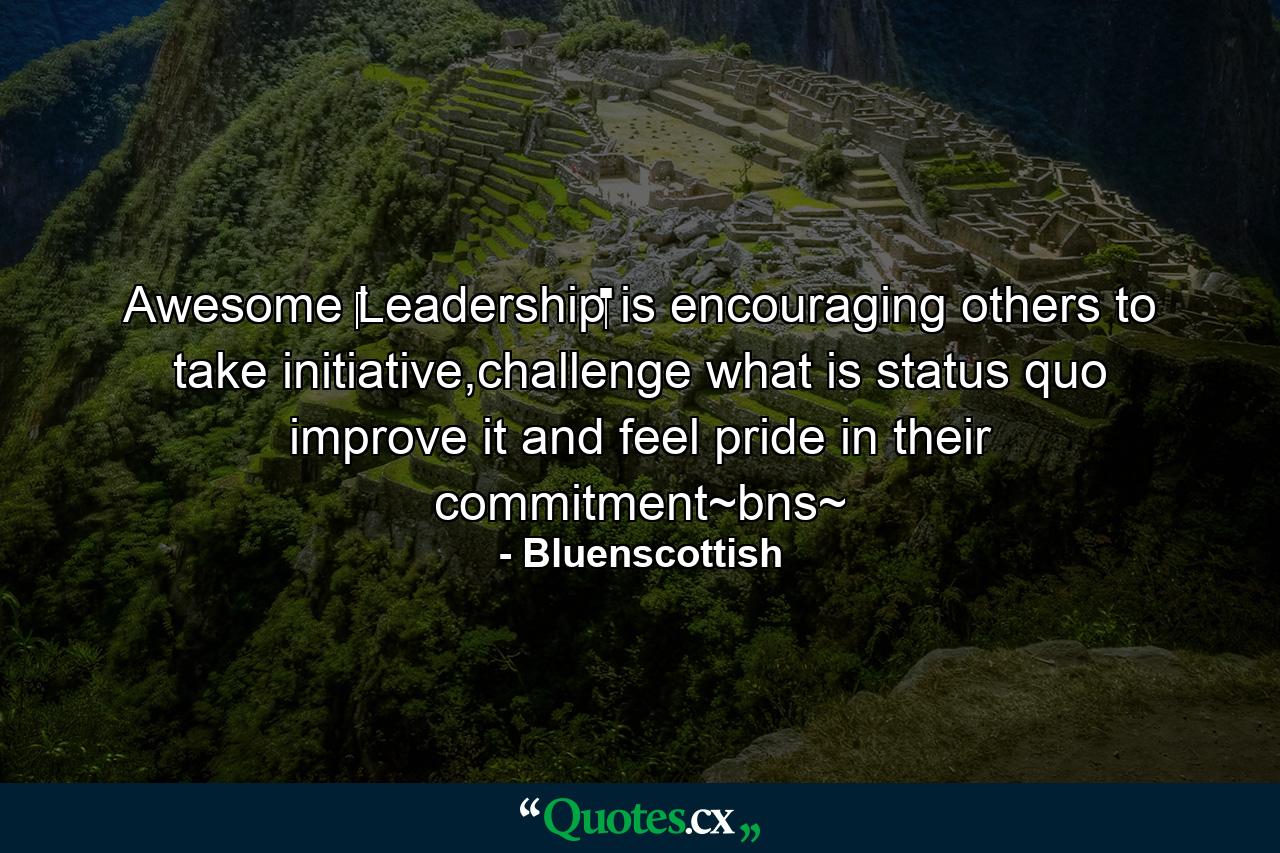 Awesome ‪‎Leadership‬ is encouraging others to take initiative,challenge what is status quo improve it and feel pride in their commitment~bns~ - Quote by Bluenscottish