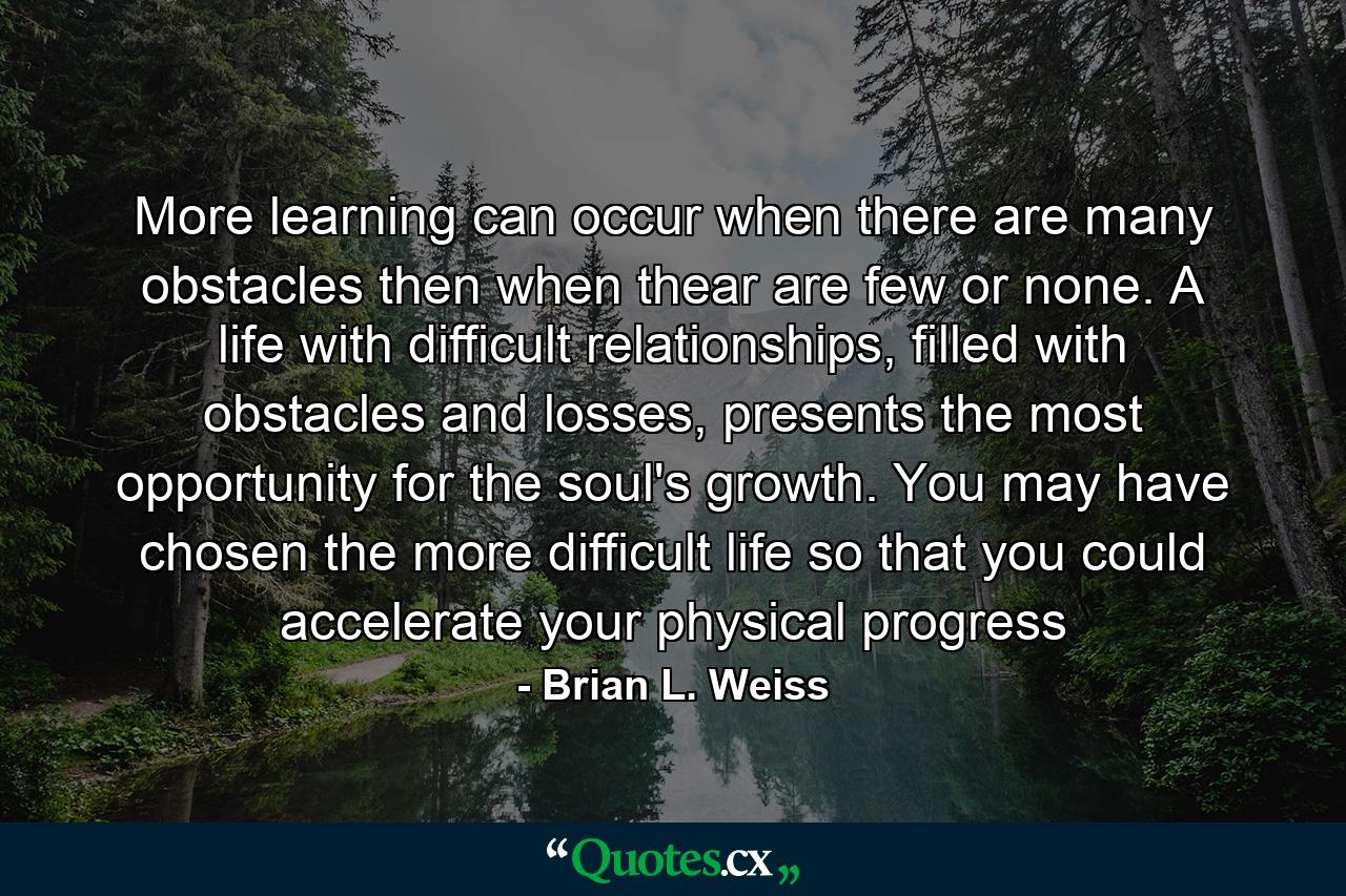 More learning can occur when there are many obstacles then when thear are few or none. A life with difficult relationships, filled with obstacles and losses, presents the most opportunity for the soul's growth. You may have chosen the more difficult life so that you could accelerate your physical progress - Quote by Brian L. Weiss