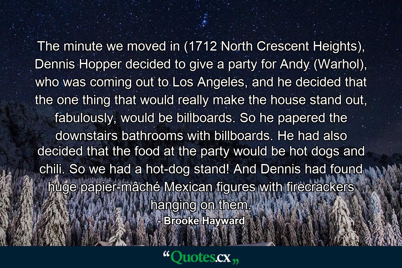 The minute we moved in (1712 North Crescent Heights), Dennis Hopper decided to give a party for Andy (Warhol), who was coming out to Los Angeles, and he decided that the one thing that would really make the house stand out, fabulously, would be billboards. So he papered the downstairs bathrooms with billboards. He had also decided that the food at the party would be hot dogs and chili. So we had a hot-dog stand! And Dennis had found huge papier-mâché Mexican figures with firecrackers hanging on them. - Quote by Brooke Hayward