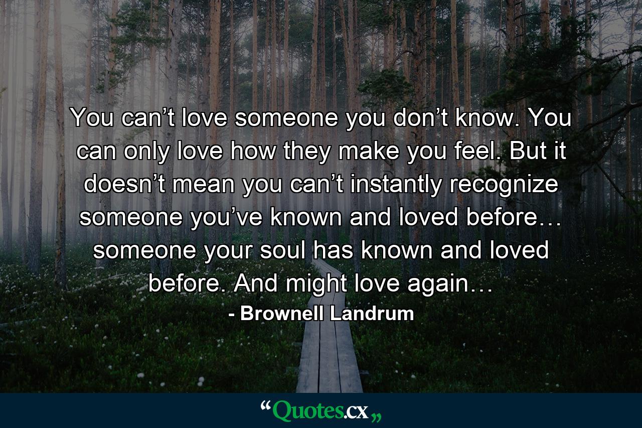 You can’t love someone you don’t know. You can only love how they make you feel. But it doesn’t mean you can’t instantly recognize someone you’ve known and loved before… someone your soul has known and loved before. And might love again… - Quote by Brownell Landrum