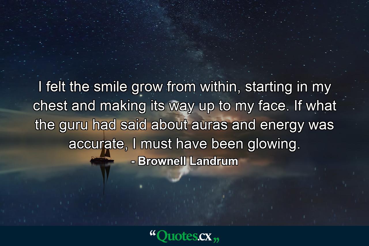 I felt the smile grow from within, starting in my chest and making its way up to my face. If what the guru had said about auras and energy was accurate, I must have been glowing. - Quote by Brownell Landrum