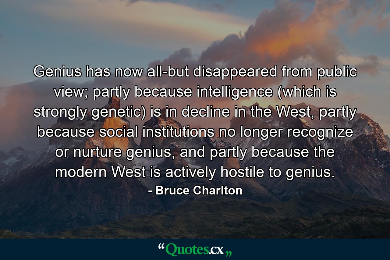 Genius has now all-but disappeared from public view; partly because intelligence (which is strongly genetic) is in decline in the West, partly because social institutions no longer recognize or nurture genius, and partly because the modern West is actively hostile to genius. - Quote by Bruce Charlton