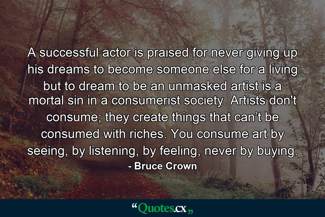 A successful actor is praised for never giving up his dreams to become someone else for a living but to dream to be an unmasked artist is a mortal sin in a consumerist society. Artists don't consume; they create things that can’t be consumed with riches. You consume art by seeing, by listening, by feeling, never by buying. - Quote by Bruce Crown