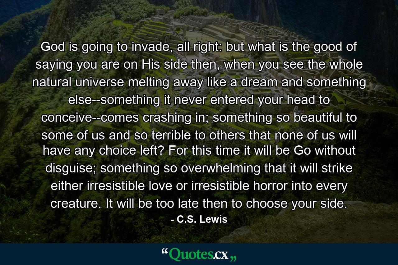 God is going to invade, all right: but what is the good of saying you are on His side then, when you see the whole natural universe melting away like a dream and something else--something it never entered your head to conceive--comes crashing in; something so beautiful to some of us and so terrible to others that none of us will have any choice left? For this time it will be Go without disguise; something so overwhelming that it will strike either irresistible love or irresistible horror into every creature. It will be too late then to choose your side. - Quote by C.S. Lewis