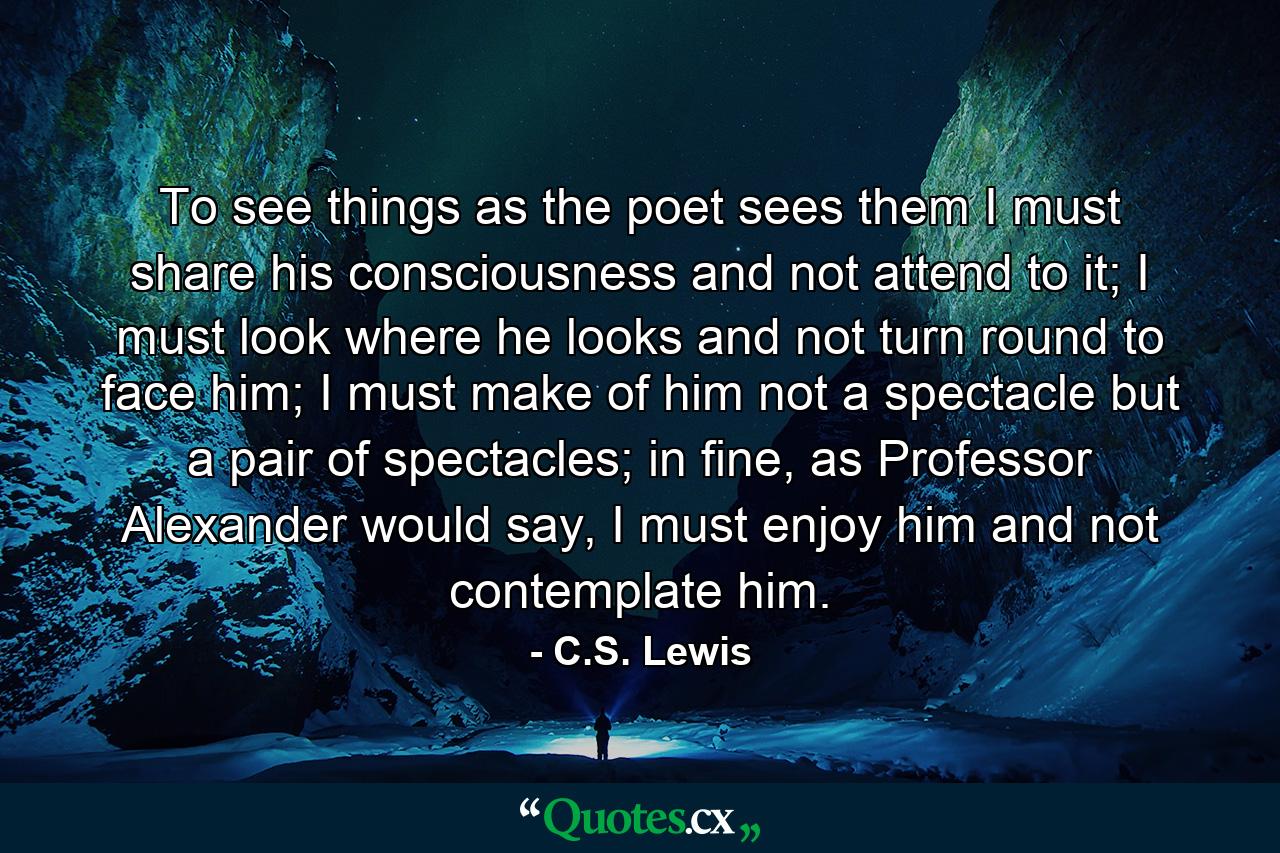 To see things as the poet sees them I must share his consciousness and not attend to it; I must look where he looks and not turn round to face him; I must make of him not a spectacle but a pair of spectacles; in fine, as Professor Alexander would say, I must enjoy him and not contemplate him. - Quote by C.S. Lewis