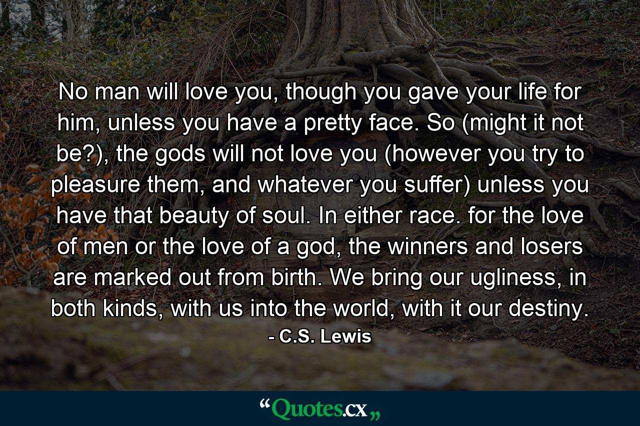 No man will love you, though you gave your life for him, unless you have a pretty face. So (might it not be?), the gods will not love you (however you try to pleasure them, and whatever you suffer) unless you have that beauty of soul. In either race. for the love of men or the love of a god, the winners and losers are marked out from birth. We bring our ugliness, in both kinds, with us into the world, with it our destiny. - Quote by C.S. Lewis