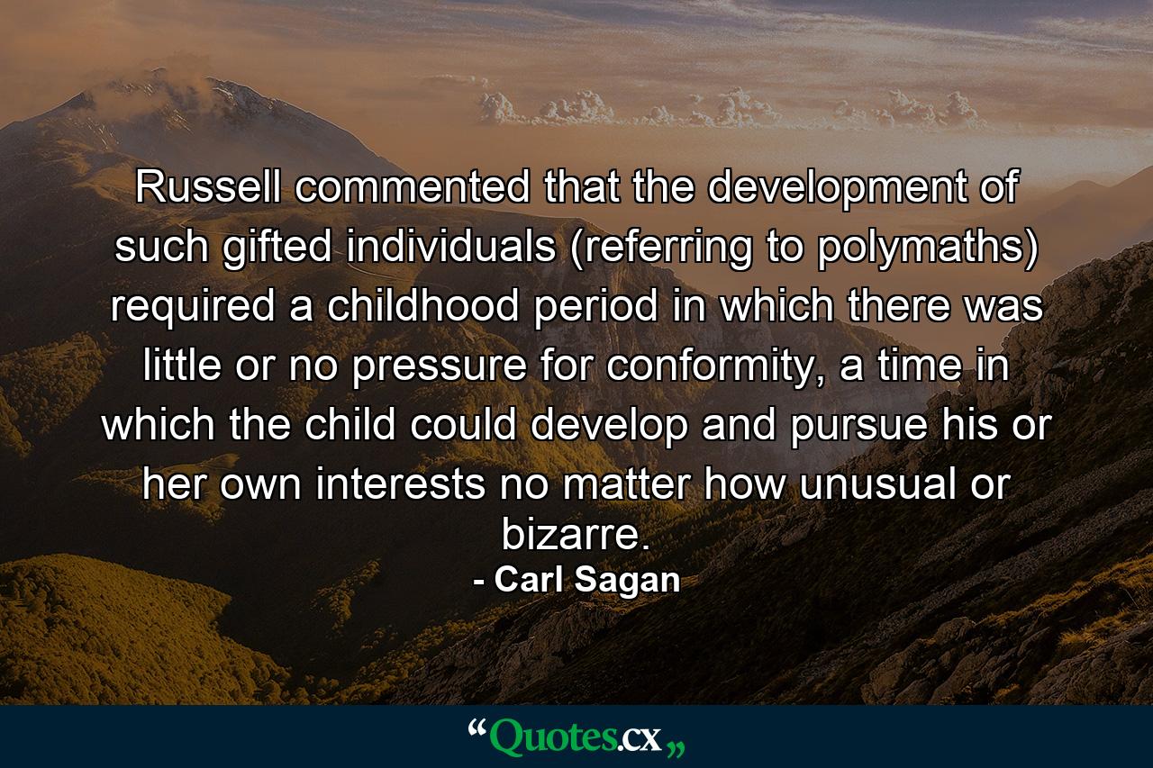 Russell commented that the development of such gifted individuals (referring to polymaths) required a childhood period in which there was little or no pressure for conformity, a time in which the child could develop and pursue his or her own interests no matter how unusual or bizarre. - Quote by Carl Sagan