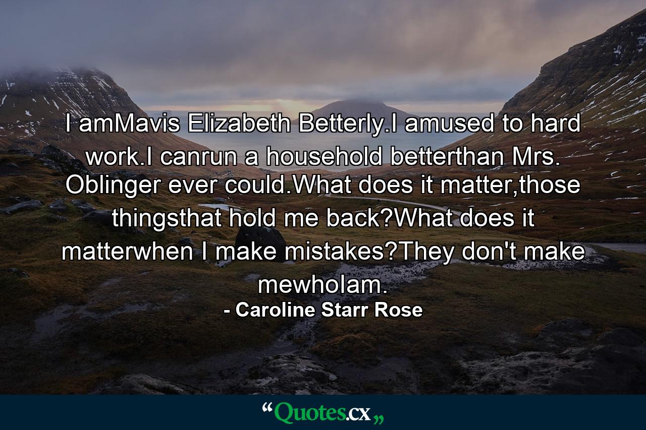 I amMavis Elizabeth Betterly.I amused to hard work.I canrun a household betterthan Mrs. Oblinger ever could.What does it matter,those thingsthat hold me back?What does it matterwhen I make mistakes?They don't make mewhoIam. - Quote by Caroline Starr Rose