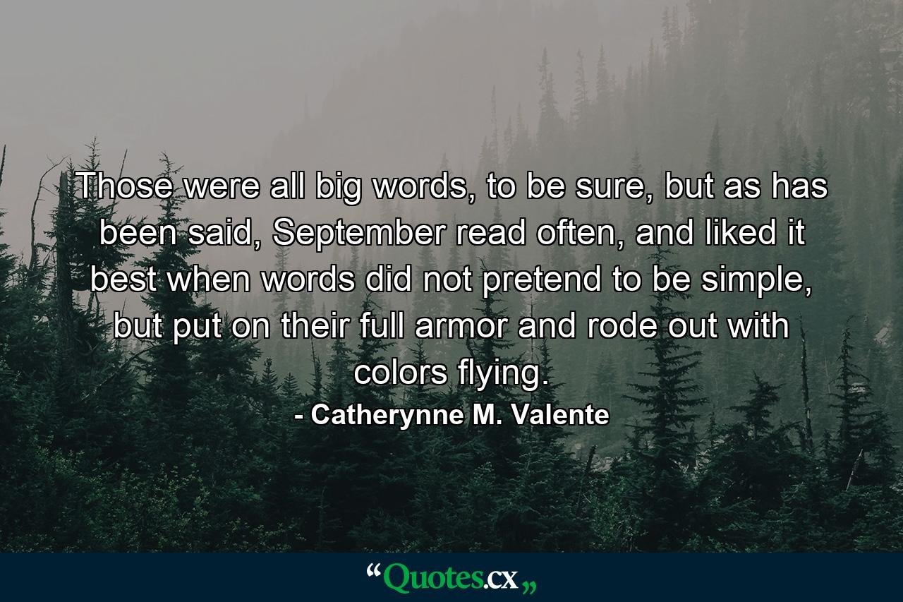 Those were all big words, to be sure, but as has been said, September read often, and liked it best when words did not pretend to be simple, but put on their full armor and rode out with colors flying. - Quote by Catherynne M. Valente