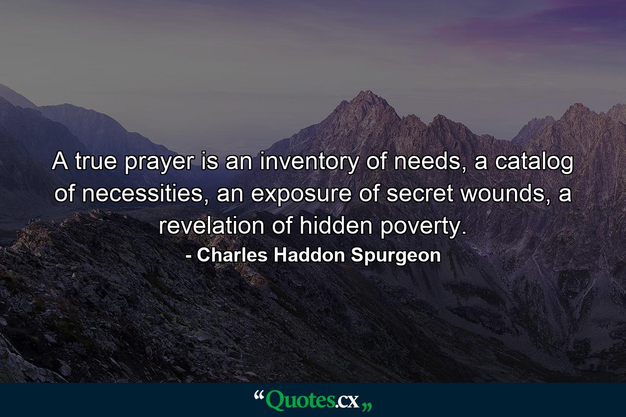 A true prayer is an inventory of needs, a catalog of necessities, an exposure of secret wounds, a revelation of hidden poverty. - Quote by Charles Haddon Spurgeon