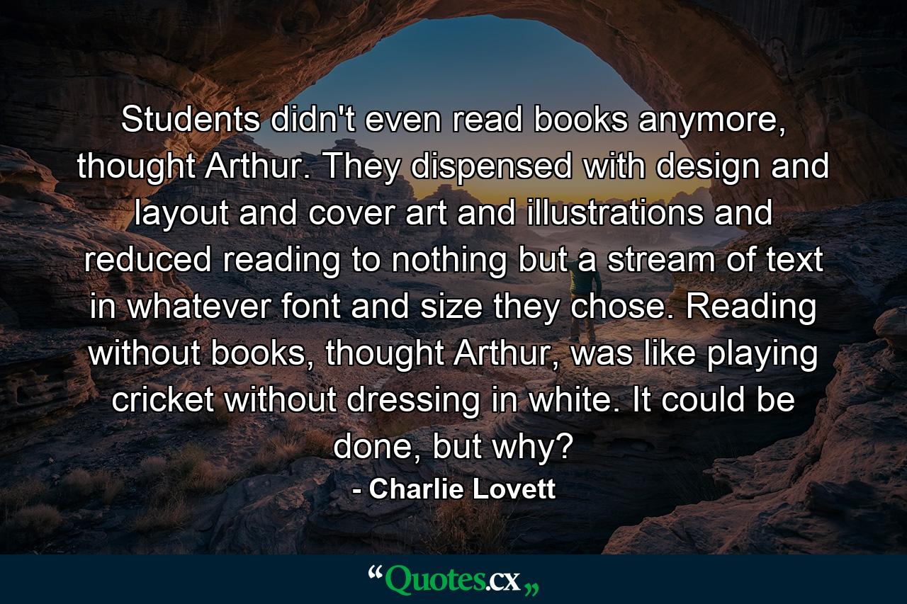 Students didn't even read books anymore, thought Arthur. They dispensed with design and layout and cover art and illustrations and reduced reading to nothing but a stream of text in whatever font and size they chose. Reading without books, thought Arthur, was like playing cricket without dressing in white. It could be done, but why? - Quote by Charlie Lovett