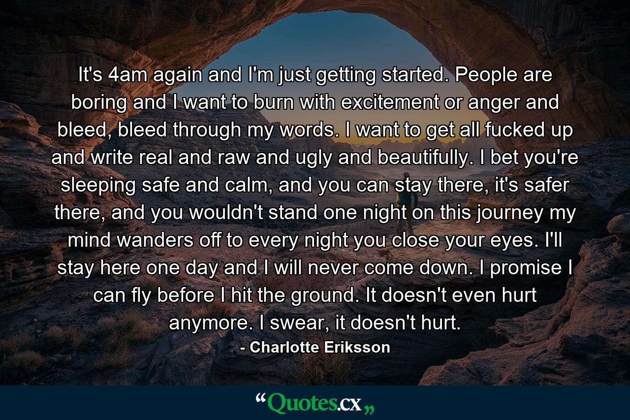 It's 4am again and I'm just getting started. People are boring and I want to burn with excitement or anger and bleed, bleed through my words. I want to get all fucked up and write real and raw and ugly and beautifully. I bet you're sleeping safe and calm, and you can stay there, it's safer there, and you wouldn't stand one night on this journey my mind wanders off to every night you close your eyes. I'll stay here one day and I will never come down.  I promise I can fly before I hit the ground. It doesn't even hurt anymore. I swear, it doesn't hurt. - Quote by Charlotte Eriksson