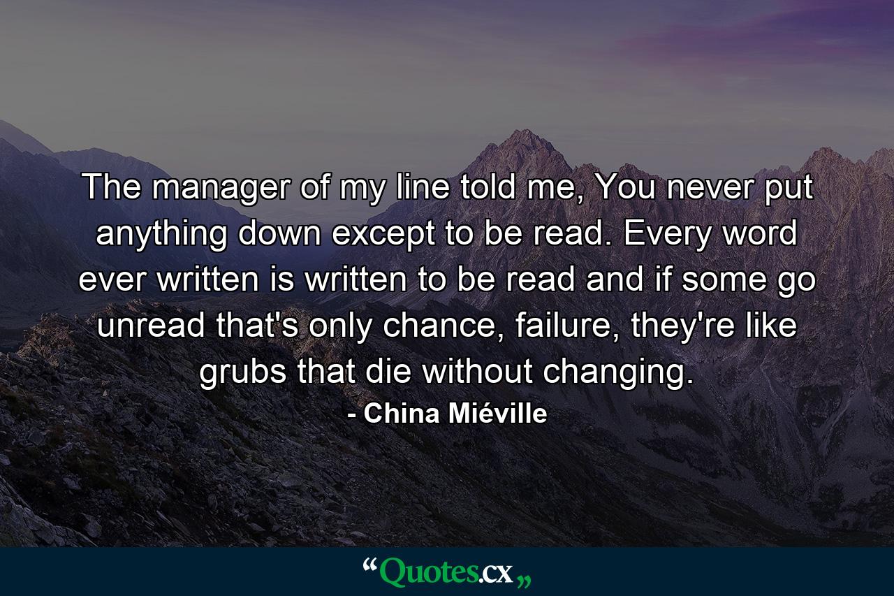 The manager of my line told me, You never put anything down except to be read. Every word ever written is written to be read and if some go unread that's only chance, failure, they're like grubs that die without changing. - Quote by China Miéville