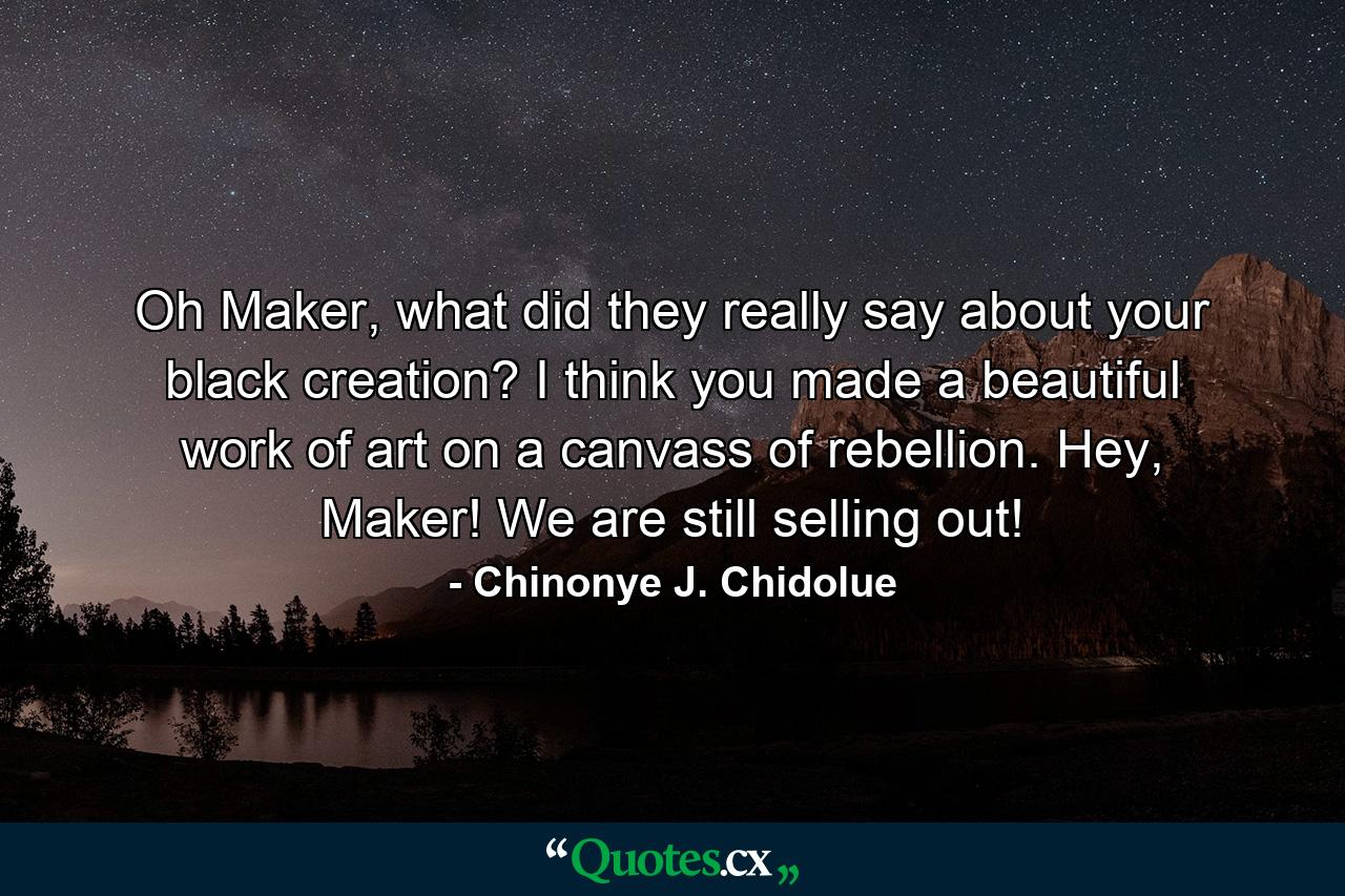 Oh Maker, what did they really say about your black creation? I think you made a beautiful work of art on a canvass of rebellion. Hey, Maker! We are still selling out! - Quote by Chinonye J. Chidolue