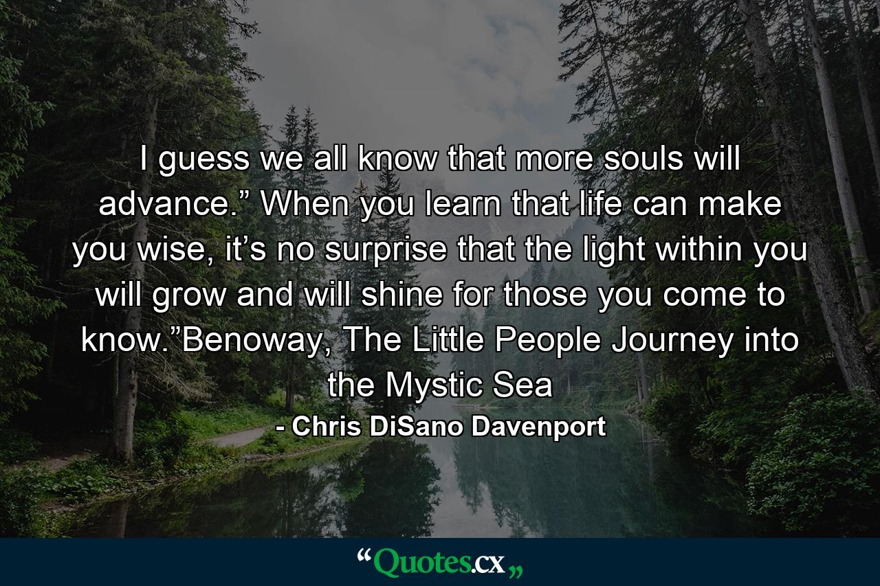 I guess we all know that more souls will advance.” When you learn that life can make you wise, it’s no surprise that the light within you will grow and will shine for those you come to know.”Benoway, The Little People Journey into the Mystic Sea - Quote by Chris DiSano Davenport